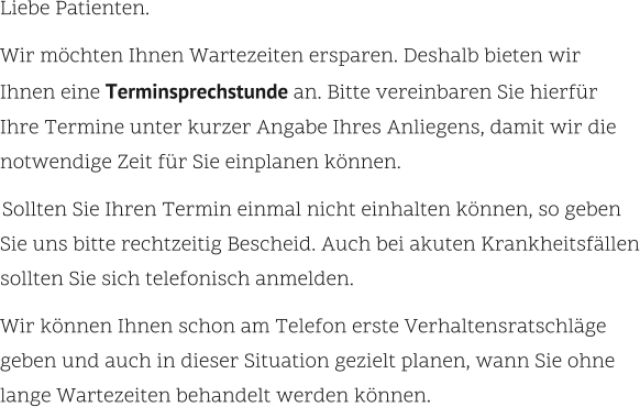 Liebe Patienten.    Wir möchten Ihnen Wartezeiten ersparen. Deshalb bieten wir  Ihnen eine Terminsprechstunde an. Bitte vereinbaren Sie hierfür  Ihre Termine unter kurzer Angabe Ihres Anliegens, damit wir die notwendige Zeit für Sie einplanen können.      Sollten Sie Ihren Termin einmal nicht einhalten können, so geben Sie uns bitte rechtzeitig Bescheid. Auch bei akuten Krankheitsfällen sollten Sie sich telefonisch anmelden.     Wir können Ihnen schon am Telefon erste Verhaltensratschläge  geben und auch in dieser Situation gezielt planen, wann Sie ohne lange Wartezeiten behandelt werden können.