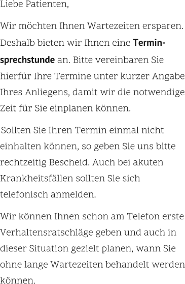 Liebe Patienten,    Wir möchten Ihnen Wartezeiten ersparen. Deshalb bieten wir Ihnen eine Termin-sprechstunde an. Bitte vereinbaren Sie hierfür Ihre Termine unter kurzer Angabe Ihres Anliegens, damit wir die notwendige Zeit für Sie einplanen können.      Sollten Sie Ihren Termin einmal nicht einhalten können, so geben Sie uns bitte rechtzeitig Bescheid. Auch bei akuten Krankheitsfällen sollten Sie sich telefonisch anmelden.     Wir können Ihnen schon am Telefon erste Verhaltensratschläge geben und auch in dieser Situation gezielt planen, wann Sie ohne lange Wartezeiten behandelt werden können.